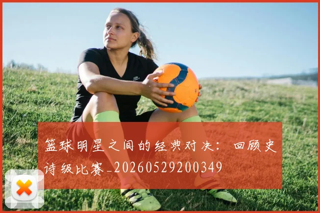 篮球明星之间的经典对决:回顾史诗级比赛_20260529200349