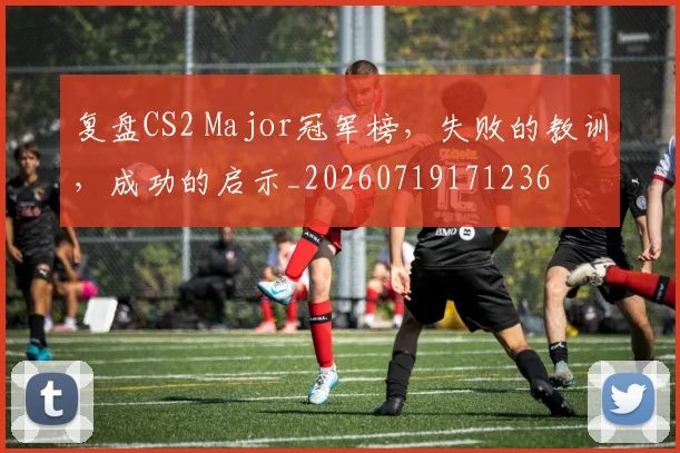 复盘CS2 Major冠军榜,失败的教训,成功的启示_20260719171236