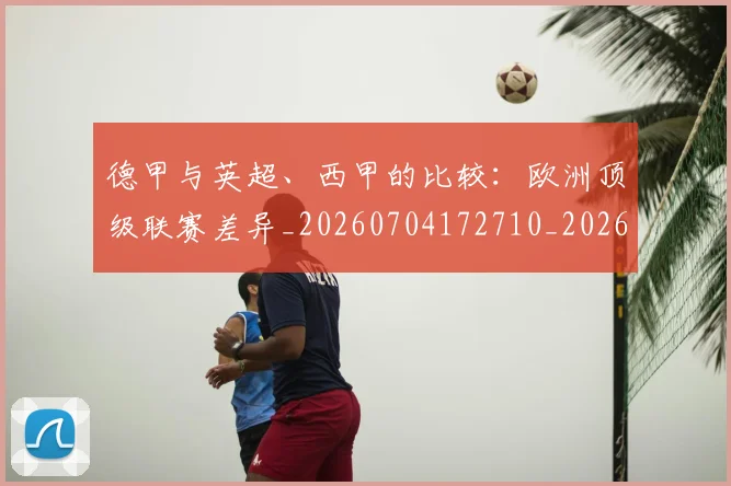 德甲与英超、西甲的比较：欧洲顶级联赛差异_20260704172710_20260722160632
