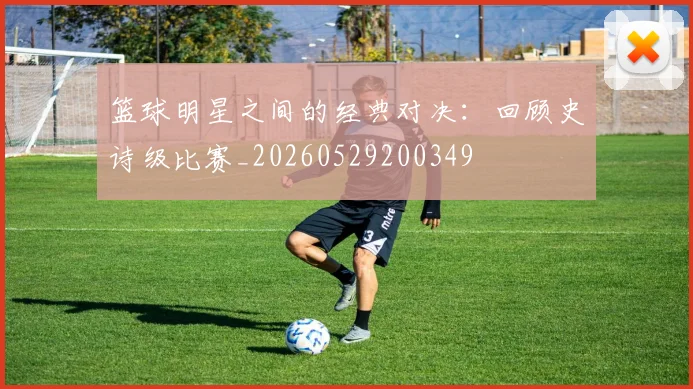 篮球明星之间的经典对决：回顾史诗级比赛_20260529200349