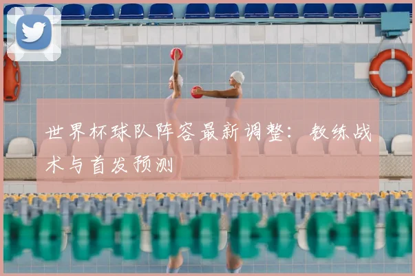 世界杯球队阵容最新调整:教练战术与首发预测