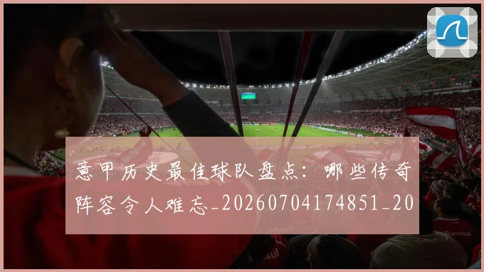 意甲历史最佳球队盘点:哪些传奇阵容令人难忘_20260704174851_20260723174748