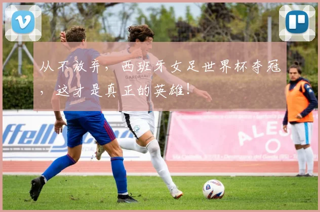 从不放弃，西班牙女足世界杯夺冠，这才是真正的英雄！
