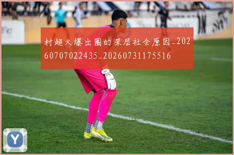 村超火爆出圈的深层社会原因_20260707022435_20260731175516