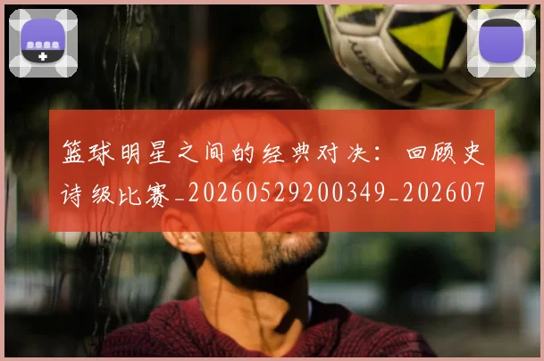 篮球明星之间的经典对决：回顾史诗级比赛_20260529200349_20260708200006_20260804164150