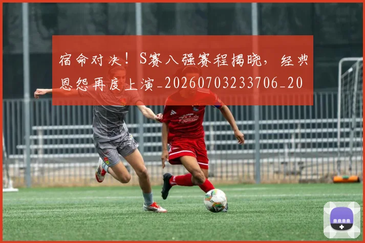 宿命对决！S赛八强赛程揭晓，经典恩怨再度上演_20260703233706_20260720194034