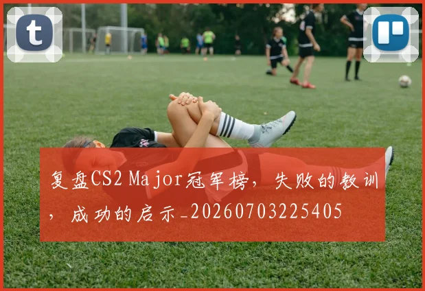 复盘CS2 Major冠军榜,失败的教训,成功的启示_20260703225405