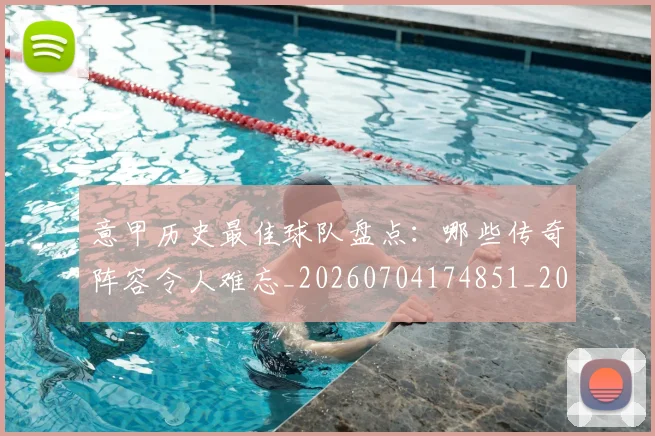 意甲历史最佳球队盘点：哪些传奇阵容令人难忘_20260704174851_20260723174748