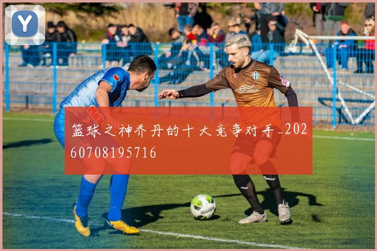 篮球之神乔丹的十大竞争对手_20260708195716