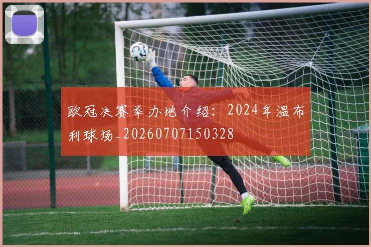 欧冠决赛举办地介绍：2024年温布利球场_20260707150328