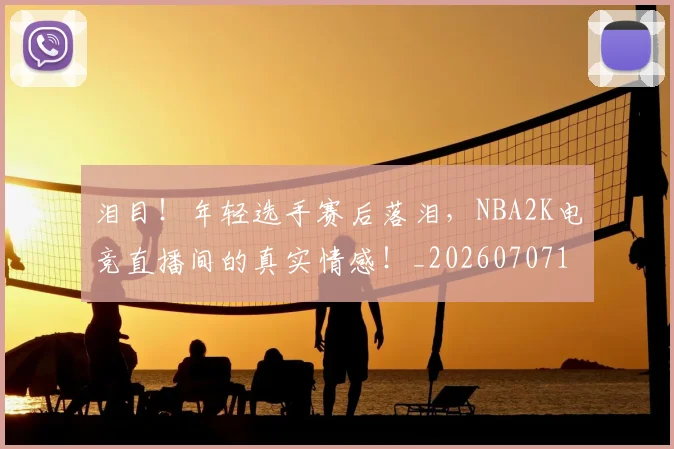 泪目!年轻选手赛后落泪,NBA2K电竞直播间的真实情感!_20260707154314_20260801174007