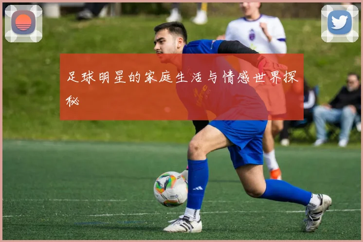 足球明星的家庭生活与情感世界探秘