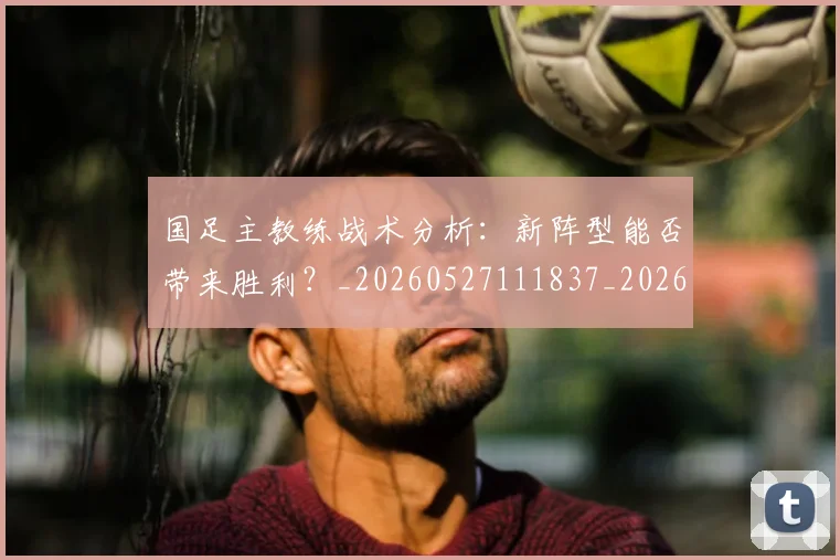 国足主教练战术分析:新阵型能否带来胜利?_20260527111837_20260703223148