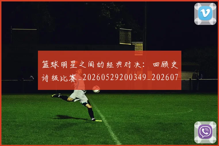 篮球明星之间的经典对决:回顾史诗级比赛_20260529200349_20260708200006_20260804164150