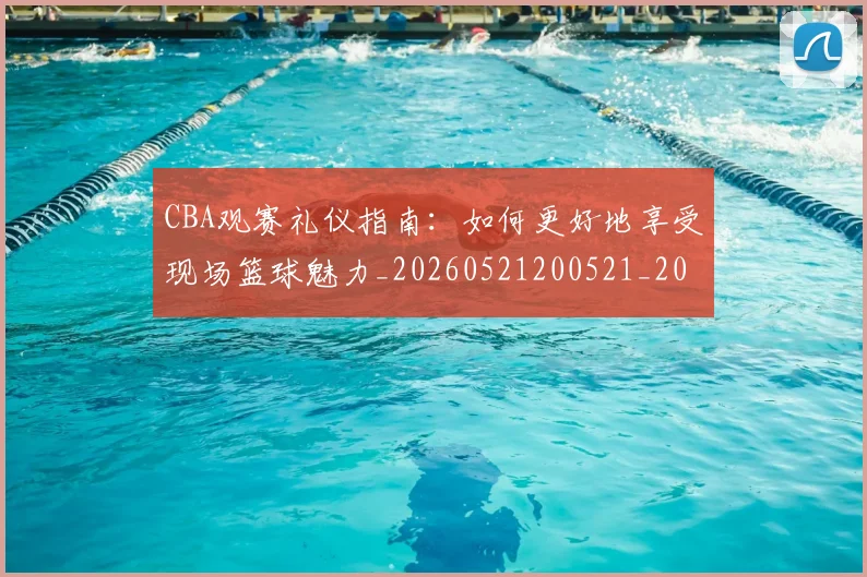 CBA观赛礼仪指南:如何更好地享受现场篮球魅力_20260521200521_20260702164336