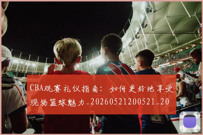CBA观赛礼仪指南:如何更好地享受现场篮球魅力_20260521200521_20260702164336