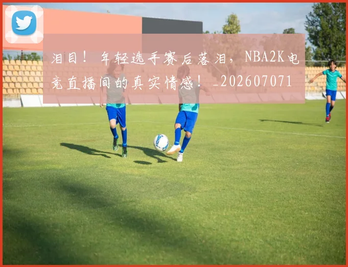 泪目！年轻选手赛后落泪，NBA2K电竞直播间的真实情感！_20260707154314_20260801174007